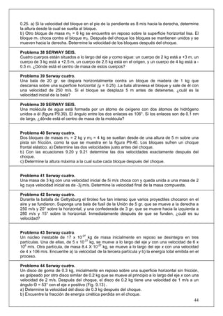44
0.25. a) Si la velocidad del bloque en el pie de la pendiente es 8 m/s hacia la derecha, determine
la altura desde la cual se suelta al bloque.
b) Otro bloque de masa m2 = 6 kg se encuentra en reposo sobre la superficie horizontal lisa. El
bloque m1 choca contra el bloque m2. Después del choque los bloques se mantienen unidos y se
mueven hacia la derecha. Determine la velocidad de los bloques después del choque.
Problema 38 SERWAY SEIS.
Cuatro cuerpos están situados a lo largo del eje y como sigue: un cuerpo de 2 kg está a +3 m, un
cuerpo de 3 kg está a +2.5 m, un cuerpo de 2.5 kg está en el origen, y un cuerpo de 4 kg está a -
0.5 m. ¿Dónde está el centro de masa de estos cuerpos?
Problema 39 Serway cuatro.
Una bala de 20 gr. se dispara horizontalmente contra un bloque de madera de 1 kg que
descansa sobre una superficie horizontal (μ = 0.25) .La bala atraviesa el bloque y sale de él con
una velocidad de 250 m/s. Si el bloque se desplaza 5 m antes de detenerse, ¿cuál es la
velocidad inicial de la bala?
Problema 39 SERWAY SEIS.
Una molécula de agua está formada por un átomo de oxígeno con dos átomos de hidrógeno
unidos a él (figura P9.39). El ángulo entre los dos enlaces es 106°. Si los enlaces son de 0.1 nm
de largo, ¿dónde está el centro de masa de la molécula?
Problema 40 Serway cuatro.
Dos bloques de masas m1 = 2 kg y m2 = 4 kg se sueltan desde de una altura de 5 m sobre una
pista sin fricción, como la que se muestra en la figura P9.40. Los bloques sufren un choque
frontal elástico. a) Determine las dos velocidades justo antes del choque.
b) Con las ecuaciones 9.20 y 9.21 determine las dos velocidades exactamente después del
choque.
c) Determine la altura máxima a la cual sube cada bloque después del choque.
Problema 41 Serway cuatro.
Una masa de 3 kg con una velocidad inicial de 5i m/s choca con y queda unida a una masa de 2
kg cuya velocidad inicial es de -3j m/s. Determine la velocidad final de la masa compuesta.
Problema 42 Serway cuatro.
Durante la batalla de Gettysburg el tiroteo fue tan intenso que varios proyectiles chocaron en el
aire y se fundieron. Suponga una bala de fusil de la Unión de 5 gr. que se mueve a la derecha a
250 m/s y 20° sobre la horizontal, y una confederada de 3 gr. que se mueve hacia la izquierda a
280 m/s y 15° sobre la horizontal. Inmediatamente después de que se funden, ¿cuál es su
velocidad?
Problema 43 Serway cuatro.
Un núcleo inestable de 17 x 10-27
kg de masa inicialmente en reposo se desintegra en tres
partículas. Una de ellas, de 5 x 10-27
kg, se mueve a lo largo del eje y con una velocidad de 6 x
106
m/s. Otra partícula, de masa 8.4 X 10-27
kg, se mueve a lo largo del eje x con una velocidad
de 4 x 106 m/s. Encuentre a) la velocidad de la tercera partícula y b) la energía total emitida en el
proceso.
Problema 44 Serway cuatro.
Un disco de goma de 0.3 kg, inicialmente en reposo sobre una superficie horizontal sin fricción,
es golpeado por otro disco similar de 0.2 kg que se mueve al principio a lo largo del eje x con una
velocidad de 2 m/s. Después del choque, el disco de 0.2 kg tiene una velocidad de 1 m/s a un
ángulo Θ = 53° con el eje x positivo (Fig. 9.13) .
a) Determine la velocidad del disco de 0.3 kg después del choque.
b) Encuentre la fracción de energía cinética perdida en el choque.
 