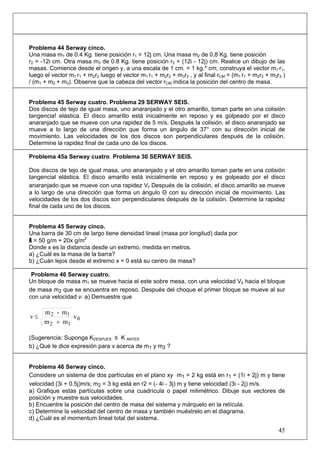 45
Problema 44 Serway cinco.
Una masa m1 de 0.4 Kg. tiene posición r1 = 12j cm. Una masa m2 de 0.8 Kg. tiene posición
r2 = -12i cm. Otra masa m3 de 0.8 Kg. tiene posición r3 = (12i - 12j) cm. Realice un dibujo de las
masas. Comience desde el origen y, a una escala de 1 cm. = 1 kg.* cm, construya el vector m1 r1,
luego el vector m1 r1 + m2r2 luego el vector m1 r1 + m2r2 + m3r3 , y al final rCM = (m1 r1 + m2r2 + m3r3 )
/ (m1 + m2 + m3). Observe que la cabeza del vector rCM indica la posición del centro de masa.
Problema 45 Serway cuatro. Problema 29 SERWAY SEIS.
Dos discos de tejo de igual masa, uno anaranjado y el otro amarillo, toman parte en una colisión
tangencia! elástica. El disco amarillo está inicialmente en reposo y es golpeado por el disco
anaranjado que se mueve con una rapidez de 5 m/s. Después la colisión, el disco anaranjado se
mueve a lo largo de una dirección que forma un ángulo de 37° con su dirección inicial de
movimiento. Las velocidades de los dos discos son perpendiculares después de la colisión.
Determine la rapidez final de cada uno de los discos.
Problema 45a Serway cuatro. Problema 30 SERWAY SEIS.
Dos discos de tejo de igual masa, uno anaranjado y el otro amarillo toman parte en una colisión
tangencial elástica. El disco amarillo está inicialmente en reposo y es golpeado por el disco
anaranjado que se mueve con una rapidez Vr Después de la colisión, el disco amarillo se mueve
a lo largo de una dirección que forma un ángulo Θ con su dirección inicial de movimiento. Las
velocidades de los dos discos son perpendiculares después de la colisión. Determine la rapidez
final de cada uno de los discos.
Problema 45 Serway cinco.
Una barra de 30 cm de largo tiene densidad lineal (masa por longitud) dada por
λ = 50 g/m + 20x g/m2
Donde x es la distancia desde un extremo, medida en metros.
a) ¿Cuál es la masa de la barra?
b) ¿Cuán lejos desde el extremo x = 0 está su centro de masa?
Problema 46 Serway cuatro.
Un bloque de masa m1 se mueve hacia el este sobre mesa, con una velocidad V0 hacia el bloque
de masa m2 que se encuentra en reposo. Después del choque el primer bloque se mueve al sur
con una velocidad v. a) Demuestre que
0
12
12
v
mm
m-m
v
+
≤
(Sugerencia: Suponga KDESPUES ≤ K ANTES
b) ¿Qué le dice expresión para v acerca de m1 y m2 ?
Problema 46 Serway cinco.
Considere un sistema de dos partículas en el plano xy m1 = 2 kg está en r1 = (1i + 2j) m y tiene
velocidad (3i + 0.5j)m/s; m2 = 3 kg está en r2 = (- 4i - 3j) m y tiene velocidad (3i - 2j) m/s.
a) Grafique estas partículas sobre una cuadrícula o papel milimétrico. Dibuje sus vectores de
posición y muestre sus velocidades.
b) Encuentre la posición del centro de masa del sistema y márquelo en la retícula.
c) Determine la velocidad del centro de masa y también muéstrelo en el diagrama.
d) ¿Cuál es el momentum lineal total del sistema.
 