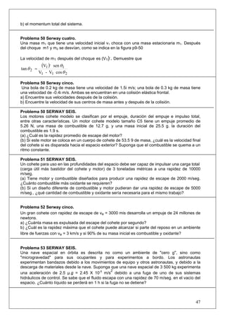 47
b) el momentum total del sistema.
Problema 50 Serway cuatro.
Una masa m1 que tiene una velocidad inicial v1 choca con una masa estacionaria m1. Después
del choque m1 y m2 se desvían, como se indica en la figura p9-50
La velocidad de m1 después del choque es (V1),
. Demuestre que
( )
211
1
,
1
2
cosV-V
senV
tan
θ
θ
θ =
Problema 50 Serway cinco.
Una bola de 0.2 kg de masa tiene una velocidad de 1.5i m/s; una bola de 0.3 kg de masa tiene
una velocidad de -0.4i m/s. Ambas se encuentran en una colisión elástica frontal.
a) Encuentre sus velocidades después de la colisión.
b) Encuentre la velocidad de sus centros de masa antes y después de la colisión.
Problema 50 SERWAY SEIS.
Los motores cohete modelo se clasifican por el empuje, duración del empuje e impulso total,
entre otras características. Un motor cohete modelo tamaño C5 tiene un empuje promedio de
5.26 N, una masa de combustible de 12.7 g, y una masa inicial de 25.5 g. la duración del
combustible es 1.9 s.
(a) ¿Cuál es la rapidez promedio de escape del motor?
(b) Si este motor se coloca en un cuerpo de cohete de 53.5 9 de masa, ¿cuál es la velocidad final
del cohete si es disparada hacia el espacio exterior? Suponga que el combustible se quema a un
ritmo constante.
Problema 51 SERWAY SEIS.
Un cohete para uso en las profundidades del espacio debe ser capaz de impulsar una carga total
(carga útil más bastidor del cohete y motor) de 3 toneladas métricas a una rapidez de 10000
m/seg.
(a) Tiene motor y combustible diseñados para producir una rapidez de escape de 2000 m/seg.
¿Cuánto combustible más oxidante se requieren?
(b) Si un diseño diferente de combustible y motor pudieran dar una rapidez de escape de 5000
m/seg., ¿qué cantidad de combustible y oxidante sería necesaria para el mismo trabajo?
Problema 52 Serway cinco.
Un gran cohete con rapidez de escape de ve = 3000 mis desarrolla un empuje de 24 millones de
newtons.
a) ¿Cuánta masa es expulsada del escape del cohete por segundo?
b) ¿Cuál es la rapidez máxima que el cohete puede alcanzar si parte del reposo en un ambiente
libre de fuerzas con ve = 3 km/s y si 90% de su masa inicial es combustible y oxidante?
Problema 53 SERWAY SEIS.
Una nave espacial en órbita es descrita no como un ambiente de "cero g", sino como
"microgravedad" para sus ocupantes y para experimentos a bordo. Los astronautas
experimentan bandazos debido a los movimientos de equipo y otros astronautas, y debido a la
descarga de materiales desde la nave. Suponga que una nave espacial de 3 500 kg experimenta
una aceleración de 2.5 μ.g = 2.45 X 10-5
m/s
2
debido a una fuga de uno de sus sistemas
hidráulicos de control. Se sabe que el fluido escapa con una rapidez de 70 m/seg. en el vacío del
espacio. ¿Cuánto líquido se perderá en 1 h si la fuga no se detiene?
 