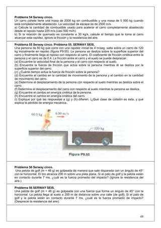 48
Problema 54 Serway cinco.
Un carro cohete tiene una masa de 2000 kg sin combustible y una masa de 5 000 kg cuando
está completarnente abastecido. La velocidad de escape es de 2500 m/s.
a) Calcule la cantidad de combustible usado para acelerar el carro completarnente abastecido
desde el reposo hasta 225 m/s (casi 500 mi/h).
b) Si la relación de quemado es constante a 30 kg/s, calcule el tiempo que le toma al carro
alcanzar esta rapidez. Ignore la fricción y la resistencia del aire.
Problema 55 Serway cinco. Problema 55. SERWAY SEIS.
Una persona de 60 kg que corre con una rapidez inicial de 4 m/seg. salta sobre un carro de 120
kg inicialmente en reposo (figura P9.55). La persona se desliza sobre la superficie superior del
carro y finalmente llega al reposo con respecto al carro. El coeficiente de fricción cinética entre la
persona y el carro es de 0.4. La fricción entre el carro y el suelo se puede despreciar.
(a) Encuentre la velocidad final de la persona y el carro con respecto al suelo.
(b) Encuentre la fuerza de fricción que actúa sobre la persona mientras él se desliza por la
superficie superior del carro.
(c) ¿Cuánto tiempo actúa la fuerza de fricción sobre la persona?
(d) Encuentre el cambio en la cantidad de movimiento de la persona y el cambio en la cantidad
de movimiento del carro.
(e) Determine el desplazamiento de la persona con respecto al suelo mientras se desliza sobre el
carro.
(f) Determine el desplazamiento del carro con respecto al suelo mientras la persona se desliza.
(g) Encuentre el cambio en energía cinética de la persona.
(h) Encuentre el cambio en energía cinética del carro.
(i) Explique por qué las respuestas a (g) y (h) difieren. (¿Qué clase de colisión es ésta, y qué
explica la pérdida de energía mecánica..
Problema 56 Serway cinco.
Una pelota de golf (m = 46 g) es golpeada de manera que sale disparada con un ángulo de 45°
con la horizontal. El tiro alcanza 200 m sobre una pista plana. Si el palo de golf y la pelota están
en contacto durante 7 ms, ¿cuál es la fuerza promedio del impacto? (Ignore la resistencia del
aire.)
Problema 56 SERWAY SEIS.
Una pelota de golf (m = 46 g) es golpeada con una fuerza que forma un ángulo de 45° con la
horizontal. La pelota llega al suelo a 200 m de distancia sobre una calle (de golf). Si el palo de
golf y la pelota están en contacto durante 7 ms, ¿cuál es la fuerza promedio de impacto?
(Desprecie la resistencia del aire).
 