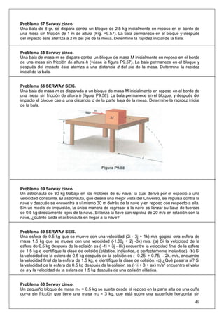 49
Problema 57 Serway cinco.
Una bala de 8 gr. se dispara contra un bloque de 2.5 kg inicialmente en reposo en el borde de
una mesa sin fricción de 1 m de altura (Fig. P9.57). La bala permanece en el bloque y después
del impacto éste aterriza a 2 m del pie de la mesa. Determine la rapidez inicial de la bala.
Problema 58 Serway cinco.
Una bala de masa m se dispara contra un bloque de masa M inicialmente en reposo en el borde
de una mesa sin fricción de altura h (véase la figura P9.57). La bala permanece en el bloque y
después del impacto éste aterriza a una distancia d del pie de la mesa. Determine la rapidez
inicial de la bala.
Problema 58 SERWAY SEIS.
Una bala de masa m es disparada a un bloque de masa M inicialmente en reposo en el borde de
una mesa sin fricción de altura h (figura P9.58). La bala permanece en el bloque, y después del
impacto el bloque cae a una distancia d de la parte baja de la mesa. Determine la rapidez inicial
de la bala.
Problema 59 Serway cinco.
Un astronauta de 80 kg trabaja en los motores de su nave, la cual deriva por el espacio a una
velocidad constante. El astronauta, que desea una mejor vista del Universo, se impulsa contra la
nave y después se encuentra a sí mismo 30 m detrás de la nave y en reposo con respecto a ella.
Sin un medio de impulsión, la única manera de regresar a la nave es lanzar su llave de tuercas
de 0.5 kg directamente lejos de la nave. Si lanza la llave con rapidez de 20 m/s en relación con la
nave, ¿cuánto tarda el astronauta en llegar a la nave?
Problema 59 SERWAY SEIS.
Una esfera de 0.5 kg que se mueve con una velocidad (2i - 3j + 1k) m/s golpea otra esfera de
masa 1.5 kg que se mueve con una velocidad (-1.00¡ + 2j -3k) m/s. (a) Si la velocidad de la
esfera de 0.5 kg después de la colisión es ( -1i + 3j - 8k) encuentre la velocidad final de la esfera
de 1.5 kg e identifique la clase de colisión (elástica, inelástica, o perfectamente inelástica). (b) Si
la velocidad de la esfera de 0.5 kg después de la colisión es ( -0.25i + 0.75j – 2k. m/s, encuentre
la velocidad final de la esfera de 1.5 kg, e identifique la clase de colisión. (c) ¿Qué pasaría si? Si
la velocidad de la esfera de 0.5 kg después de la colisión es (-1i + 3 + ak) m/s" encuentre el valor
de a y la velocidad de la esfera de 1.5 kg después de una colisión elástica.
Problema 60 Serway cinco.
Un pequeño bloque de masa m1 = 0.5 kg se suelta desde el reposo en la parte alta de una cuña
curva sin fricción que tiene una masa m2 = 3 kg, que está sobre una superficie horizontal sin
 