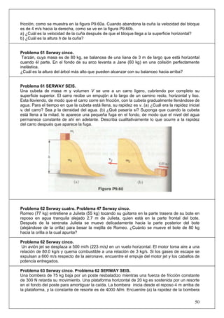 50
fricción, como se muestra en la figura P9.60a. Cuando abandona la cuña la velocidad del bloque
es de 4 m/s hacia la derecha, como se ve en la figura P9.60b.
a) ¿Cuál es la velocidad de la cuña después de que el bloque llega a la superficie horizontal?
b) ¿Cuál es la altura h de la cuña?
Problema 61 Serway cinco.
Tarzán, cuya masa es de 80 kg, se balancea de una liana de 3 m de largo que está horizontal
cuando él parte. En el fondo de su arco levanta a Jane (60 kg) en una colisión perfectamente
inelástica.
¿Cuál es la altura del árbol más alto que pueden alcanzar con su balanceo hacia arriba?
Problema 61 SERWAY SEIS.
Una cubeta de masa m y volumen V se une a un carro ligero, cubriendo por completo su
superficie superior. El carro recibe un empujón a lo largo de un camino recto, horizontal y liso.
Esta lloviendo, de modo que el carro corre sin fricción, con la cubeta gradualmente llenándose de
agua. Para el tiempo en que la cubeta está llena, su rapidez es v. (a) ¿Cuál era la rapidez inicial
vi del carro? Sea p la densidad del agua. (b) ¿Qué pasaría si? Suponga que cuando la cubeta
está llena a la mitad, le aparece una pequeña fuga en el fondo, de modo que el nivel del agua
permanece constante de ahí en adelante. Describa cualitativamente lo que ocurre a la rapidez
del carro después que aparece la fuga.
Problema 62 Serway cuatro. Problema 47 Serway cinco.
Romeo (77 kg) entretiene a Julieta (55 kg) tocando su guitarra en la parte trasera de su bote en
reposo en agua tranquila alejado 2.7 m de Julieta, quien está en la parte frontal del bote.
Después de la serenata Julieta se mueve delicadamente hacia la parte posterior del bote
(alejándose de la orilla) para besar la mejilla de Romeo. ¿Cuánto se mueve el bote de 80 kg
hacia la orilla a la cual apunta?
Problema 62 Serway cinco.
Un avión jet se desplaza a 500 mi/h (223 m/s) en un vuelo horizontal. El motor toma aire a una
relación de 80.0 kg/s y quema combustible a una relación de 3 kg/s. Si los gases de escape se
expulsan a 600 m/s respecto de la aeronave, encuentre el empuje del motor jet y los caballos de
potencia entregados.
Problema 63 Serway cinco. Problema 62 SERWAY SEIS.
Una bombera de 75 kg baja por un poste resbaladizo mientras una fuerza de fricción constante
de 300 N retarda su movimiento. Una plataforma horizontal de 20 kg es sostenida por un resorte
en el fondo del poste para amortiguar la caída. La bombera inicia desde el reposo 4 m arriba de
la plataforma, y la constante de resorte es de 4000 N/m. Encuentre (a) la rapidez de la bombera
 