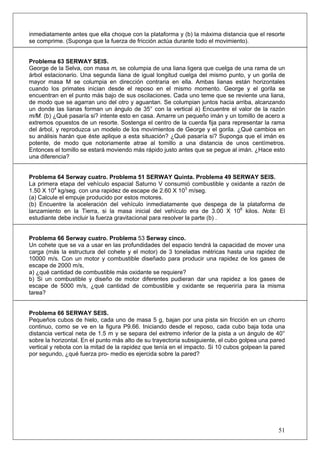 51
inmediatamente antes que ella choque con la plataforma y (b) la máxima distancia que el resorte
se comprime. (Suponga que la fuerza de fricción actúa durante todo el movimiento).
Problema 63 SERWAY SEIS.
George de la Selva, con masa m, se columpia de una liana ligera que cuelga de una rama de un
árbol estacionario. Una segunda liana de igual longitud cuelga del mismo punto, y un gorila de
mayor masa M se columpia en dirección contraria en ella. Ambas lianas están horizontales
cuando los primates inician desde el reposo en el mismo momento. George y el gorila se
encuentran en el punto más bajo de sus oscilaciones. Cada uno teme que se reviente una liana,
de modo que se agarran uno del otro y aguantan. Se columpian juntos hacia arriba, alcanzando
un donde las lianas forman un ángulo de 35° con la vertical a) Encuentre el valor de la razón
m/M. (b) ¿Qué pasaría si? intente esto en casa. Amarre un pequeño imán y un tomillo de acero a
extremos opuestos de un resorte. Sostenga el centro de la cuerda fija para representar la rama
del árbol, y reproduzca un modelo de los movimientos de George y el gorila. ¿Qué cambios en
su análisis harán que éste aplique a esta situación? ¿Qué pasaría si? Suponga que el imán es
potente, de modo que notoriamente atrae al tomillo a una distancia de unos centímetros.
Entonces el tomillo se estará moviendo más rápido justo antes que se pegue al imán. ¿Hace esto
una diferencia?
Problema 64 Serway cuatro. Problema 51 SERWAY Quinta. Problema 49 SERWAY SEIS.
La primera etapa del vehículo espacial Saturno V consumió combustible y oxidante a razón de
1.50 X 104
kg/seg. con una rapidez de escape de 2.60 X 103
m/seg.
(a) Calcule el empuje producido por estos motores.
(b) Encuentre la aceleración del vehículo inmediatamente que despega de la plataforma de
lanzamiento en la Tierra, si la masa inicial del vehículo era de 3.00 X 106
kilos. Nota: El
estudiante debe incluir la fuerza gravitacional para resolver la parte (b) .
Problema 66 Serway cuatro. Problema 53 Serway cinco.
Un cohete que se va a usar en las profundidades del espacio tendrá la capacidad de mover una
carga (más la estructura del cohete y el motor) de 3 toneladas métricas hasta una rapidez de
10000 m/s. Con un motor y combustible diseñado para producir una rapidez de los gases de
escape de 2000 m/s,
a) ¿qué cantidad de combustible más oxidante se requiere?
b) Si un combustible y diseño de motor diferentes pudieran dar una rapidez a los gases de
escape de 5000 m/s, ¿qué cantidad de combustible y oxidante se requeriría para la misma
tarea?
Problema 66 SERWAY SEIS.
Pequeños cubos de hielo, cada uno de masa 5 g, bajan por una pista sin fricción en un chorro
continuo, como se ve en la figura P9.66. Iniciando desde el reposo, cada cubo baja toda una
distancia vertical neta de 1.5 m y se separa del extremo inferior de la pista a un ángulo de 40°
sobre la horizontal. En el punto más alto de su trayectoria subsiguiente, el cubo golpea una pared
vertical y rebota con la mitad de la rapidez que tenía en el impacto. Si 10 cubos golpean la pared
por segundo, ¿qué fuerza pro- medio es ejercida sobre la pared?
 