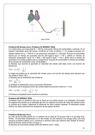 52
Problema 68 Serway cinco. Problema 52 SERWAY SEIS.
Un cohete tiene una masa total M1 = 360 kg, incluyendo 330 kg de combustible y oxidante. En el
espacio interestelar parte del reposo, enciende su motor al tiempo t = 0 y apaga el escape con
rapidez relativa de ve = 1500 m/ s a la proporción constante k = 2.50 kg/s. Aunque el combustible
durará por un tiempo de quemado real de 330 kg/(2.5 kg/s) = 132 s, defina un "tiempo de
reducción proyectado" como Tp = Mi/k = 360 kg/(2.5 kg/s) = 144 s. (Éste sería el tiempo de
quemado si el cohete pudiera usar su cargamento, tanques de combustible e incluso las paredes
de la cámara de combustión como combustible.) .
a) Muestre que durante el quemado la velocidad del cohete está dada como una función de
tiempo por
( ) ⎟⎟
⎠
⎞
⎜⎜
⎝
⎛
=
PT
t
-1lneV-tV
b) Haga una gráfica de la velocidad del cohete como una función del tiempo para tiempos que
van desde 0 hasta 132 s.
c) Muestre que la aceleración del cohete es
( )
( )t-PT
eV
ta =
d) Grafique la aceleración como una función del tiempo.
e) Muestre que el desplazamiento del cohete desde su posición inicial en t = 0 es
( ) ( ) teV
PT
t
-1lnt-PTeVtX +⎟⎟
⎠
⎞
⎜⎜
⎝
⎛
=
f) Grafique el desplazamiento durante el quemado.
Problema 68 SERWAY SEIS.
Considere como un sistema el Sol con la Tierra en una órbita circular a su alrededor. Encuentre
la magnitud del cambio en la velocidad del Sol con respecto al centro de masa del sistema sobre
un periodo de 6 meses. Desprecie la influencia de otros cuerpos celestes. El estudiante puede
obtener los datos astronómicos necesarios de las pastas del libro.
Problema 69 Serway cinco.
Un niño de 40 kg está parado en un extremo de un bote de 70 kg que mide 4 m de largo (Fig.
P9.69) . El bote está inicialmente a 3 m del muelle. El niño observa una tortuga sobre una roca
cercana al extremo lejano a él y comienza a caminar hacia ese extremo para atrapar al animal.
Ignore la fricción entre el bote y el agua, y
a) describa el movimiento subsecuente del sistema (niño + bote).
 