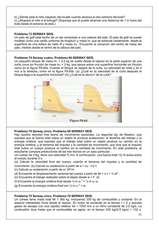 53
b) ¿Dónde está el niño respecto del muelle cuando alcanza el otro extremo del bote?
c) ¿Atrapará el niño a la tortuga? (Suponga que él puede alcanzar una distancia de 1 m fuera del
bote desde el extremo de éste.)
Problema 73 SERWAY SEIS.
Un palo de golf está hecho de un eje conectado a una cabeza del palo. El palo de golf se puede
modelar como una varilla uniforme de longitud l y masa m1 que se extiende radialmente desde la
superficie de una esfera de radio R y masa m2 Encuentre la ubicación del centro de masa del
palo, medido desde el centro de la cabeza del palo.
Problema 74 Serway cuatro. Problema 60 SERWAY SEIS.
Un pequeño bloque de masa m1 = 0.5 kg se suelta desde el reposo en la parte superior de una
cuña curva sin fricción de masa m2 = 3 kg, que apoya sobre una superficie horizontal sin fricción
como en la figura P9.60a. Cuando el bloque se separa de la cuña, su velocidad se mide y es 4
m/s a la derecha, como en la figura P9.60b. (a) ¿Cuál es la velocidad de la cuña después el
bloque llega a la superficie horizontal? (b) ¿Cuál es la altura h de la cuña?
Problema 74 Serway cinco. Problema 69 SERWAY SEIS.
Hay (podría decirse) tres teoría de movimiento parecidas. La segunda ley de Newton, que
expresa que la fuerza total sobre un objeto le produce aceleración; el teorema del trabajo y la
energía cinética, que expresa que el trabajo total sobre un objeto produce su cambio en la
energía cinética; y el teorema del impulso y la cantidad de movimiento, que dice que el impulso
total sobre un cuerpo produce el cambio en la cantidad de movimiento. En este problema, el
estudiante compara predicciones de las tres teorías en un caso particular.
Un cuerpo de 3 Kg. tiene una velocidad 7j m/s. A continuación, una fuerza total 12¡ N actúa sobre
el cuerpo durante 5 s.
(a) Calcule la velocidad final del cuerpo, usando el teorema del impulso y la cantidad de
movimiento. (b) Calcule su aceleración a partir de a = (vf - Vi)/ t.
(c) Calcule su aceleración a partir de a= ΣF/m.
(d) Encuentre el desplazamiento vectorial del cuerpo a partir de Δr = vi t + ½ at2
.
(e) Encuentre el trabajo realizado sobre el objeto desde w = F. Δr.
(f) Encuentre la energía cinética final desde ½ m vf
2
= ½ m vf vf.
(g) Encuentre la energía cinética final con ½ m vi
2
+ w:
Problema 75 Serway cinco. Problema 70 SERWAY SEIS.
Un cohete tiene masa total Mi = 360 kg, incluyendo 330 kg de combustible y oxidante. En el
espacio interestelar inicia desde el reposo. Su motor se enciende en el tiempo t = 0 y expulsa
gases de escape con una rapidez relativa Ve = 1500 m/s a un ritmo constante de 2.5 kg/s. La
combustión dura hasta que el combustible se agota, en el tiempo 330 kg/(2.5 kg/s) = 132 s.
 