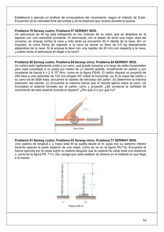 54
Establezca y ejecute un análisis de computadora del movimiento, según el método de Euler.
Encuentre (a) la velocidad final del cohete y (b) la distancia que recorre durante la quema.
Problema 79 Serway cuatro. Problema 57 SERWAY SEIS.
Un astronauta de 80 kg está trabajando en los motores de su nave, que se desplaza en el
espacio con una velocidad constante. El astronauta, con el deseo de tener una mejor vista del
universo, se empuja contra la nave y más tarde se encuentra 30 m detrás de la nave. Sin un
impulsor, la única forma de regresar a la nave es lanzar su llave de 0.5 kg directamente
alejándose de la nave. Si él empuja la llave con una rapidez de 20 m/s con respecto a la nave,
¿cuánto tarda el astronauta en llegar a la nave?
Problema 80 Serway cuatro. Problema 64 Serway cinco. Problema 64 SERWAY SEIS.
Un cañón está rígidamente unido a un carro, que puede moverse a lo largo de rieles horizontales
pero está conectado a un poste por medio de un resorte grande, inicialmente sin estirar y con
constante de fuerza k = 2 X 104
N/m, como en la figura P9.64. El cañón dispara un proyectil de
200 kilos a una velocidad de 125 m/s dirigido 45° sobre la horizontal. (a) Si la masa del cañón y
su carro es de 5000 kilos, encuentre la rapidez de retroceso del cañón. (b) Determine la máxima
extensión del resorte. (c) Encuentre la máxima fuerza que el resorte ejerce sobre el carro. (d)
Considere el sistema formado por el cañón, carro y proyectil. ¿Se conserva la cantidad de
movimiento de este sistema durante el disparo? ¿Por qué sí o por qué no?
Problema 81 Serway cuatro. Problema 65 Serway cinco. Problema 71 SERWAY SEIS.
Una cadena de longitud L y masa total M se suelta desde el re- poso con su extremo inferior
tocando apenas la parte superior de una mesa, como se ve en la figura P9.71a. Encuentre la
fuerza ejercida por la mesa sobre la cadena después que la cadena ha caído toda una distancia
x, como en la figura P9. 71 b. (Su- ponga que cada eslabón se detiene en el instante en que llega
a la mesa).
 