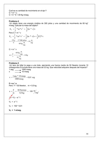 58
Cual es su cantidad de movimiento en el eje Y
C = m * vY
C = 5 * 6 = 30 Kg m/seg
Problema 4
Un objeto tiene una energía cinética de 300 julios y una cantidad de movimiento de 60 kg*
m/seg. Calcular la masa del objeto?
( )vv*m
2
1
v*m*
2
1
E 2
C ==
Pero C = m * v
( ) ( ) v*C
2
1
vv*m
2
1
v*m*
2
1
E 2
C ===
seg
m
10
seg
m
kg60
julios300*2
C
CE2
v ===
C = m * v
Kg6
seg
m
10
seg
m
Kg60
v
C
m ===
Problema 5
Un taco de billar le pega a una bola, ejerciendo una fuerza media de 50 Newton durante 10
milisegundos Si la bola tiene una masa de 0,5 kg. Que velocidad adquiere después del impacto?
1 seg. 1000 mseg
x 10 mseg
seg0,01
mseg1000
mseg10*seg1
x ==
F = m * a
Pero F = 50 Newton, m = 0,5 kg.
2
seg
m100
kg0,5
Newton50
m
F
a ===
0
Vf = V0 – a * t
V0 = a * t
V0 = 100 * 0,01
V0 = 1 m/seg.
 