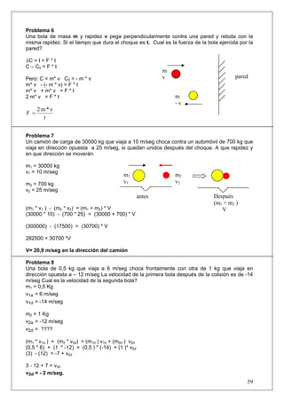 59
Problema 6
Una bola de masa m y rapidez v pega perpendicularmente contra una pared y rebota con la
misma rapidez. Si el tiempo que dura el choque es t. Cual es la fuerza de la bola ejercida por la
pared?
∆C = I = F * t
C – C0 = F * t
Pero: C = m* v C0 = - m * v
m* v - (- m * v) = F * t
m* v + m* v = F * t
2 m* v = F * t
t
v*m2
F =
Problema 7
Un camión de carga de 30000 kg que viaja a 10 m/seg choca contra un automóvil de 700 kg que
viaja en dirección opuesta a 25 m/seg, si quedan unidos después del choque. A que rapidez y
en que dirección se moverán.
m1 = 30000 kg
v1 = 10 m/seg
m2 = 700 kg
v2 = 25 m/seg
(m1 * v1 ) - (m2 * v2) = (m1 + m2) * V
(30000 * 10) - (700 * 25) = (30000 + 700) * V
(300000) - (17500) = (30700) * V
282500 = 30700 *V
V= 20,9 m/seg en la dirección del camión
Problema 8
Una bola de 0,5 kg que viaja a 6 m/seg choca frontalmente con otra de 1 kg que viaja en
dirección opuesta a – 12 m/seg La velocidad de la primera bola después de la colisión es de -14
m/seg Cual es la velocidad de la segunda bola?
m1 = 0,5 Kg
v1a = 6 m/seg
v1d = -14 m/seg
m2 = 1 Kg
v2a = -12 m/seg
v2d = ????
(m1 * v1a ) + (m2 * v2a) = (m1d ) v1d + (m2d ) v2d
(0,5 * 6) + (1 * -12) = (0,5 ) * (-14) + (1 )* v2d
(3) - (12) = -7 + v2d
3 - 12 + 7 = v2d
v2d = - 2 m/seg.
m1
v1
m
- v
m
v pared
m2
v2
Después
(m1 + m2 )
V
antes
 