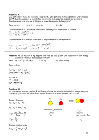 60
Problema 9
Una partícula de masa m tiene una velocidad V. Otra partícula de masa 3m tiene una velocidad
de 2V. Cuantas veces es la cantidad de movimiento de la segunda respecto de la primera.
Cuantas veces es la energía cinética de la segunda respecto de la primera?
Pero: m1 = m V1 = V m2 = 3m V2 = 2V
Cuantas veces es la cantidad de movimiento de la segunda respecto de la primera.
6
V*m
2V*3m
Vm
Vm
C
C
11
22
1
2
===
Cuantas veces es la energía cinética de la segunda respecto de la primera?
( )
( )
( ) ( )
( ) ( )
( )
12
2V*m
24Vm3
2Vm
2
1
22V3m
2
1
2
1V*1m
2
1
2
2V*2m
2
1
C1E
C2E
=
⎟
⎠
⎞⎜
⎝
⎛
===
Problema 10 Un fusil de 6 kg dispara una bala de 100 gr con una velocidad de 900 m/seg
Cual es la velocidad de retroceso del fusil?
Pero: mb = 100gr = 0,1 Kg Vf = 6 Kg. Vb = 900 m/seg.
Cbala = Cfusil
mb * Vb = mf * (- Vf )
(0,1) * 900 = (6) * (- Vf )
90 = - 6 Vf
Vf = - 90/6
Vf = - 15 m/seg.
Problema 11
Un cuerpo con energía cinética E verifica un choque perfectamente inelástico con un segundo
cuerpo de igual masa inicialmente en reposo. Cual es la energía después del choque?
Cantes = Cdespues
ma * Va = md * Vd
ma * Va = 2 ma * Vd
2
aV
am2
aV*am
dV ==
2
aV
dV =
Energía cinética antes
2
av*am*
2
1
aCE =
ma
Después
(ma + ma ) = 2ma
Vd
Antes
Va
ma
 