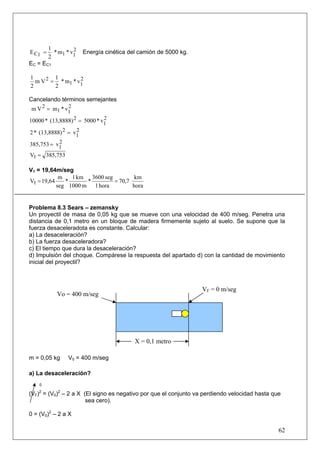 62
v*m*
2
1
E 2
111C = Energía cinética del camión de 5000 kg.
EC = EC1
v*m*
2
1
Vm
2
1 2
11
2 =
Cancelando términos semejantes
v*mVm 2
11
2 =
v*5000(13,8888)*10000 2
1
2 =
v(13,8888)*2 2
1
2 =
v385,753 2
1=
385,753V1 =
V1 = 19,64m/seg
hora
km
70,7
hora1
seg3600
*
m1000
km1
*
seg
m
19,64V1 ==
Problema 8.3 Sears – zemansky
Un proyectil de masa de 0,05 kg que se mueve con una velocidad de 400 m/seg. Penetra una
distancia de 0,1 metro en un bloque de madera firmemente sujeto al suelo. Se supone que la
fuerza desaceleradota es constante. Calcular:
a) La desaceleración?
b) La fuerza desaceleradora?
c) El tiempo que dura la desaceleración?
d) Impulsión del choque. Compárese la respuesta del apartado d) con la cantidad de movimiento
inicial del proyectil?
m = 0,05 kg V0 = 400 m/seg
a) La desaceleración?
0
(VF)2
= (V0)2
– 2 a X (El signo es negativo por que el conjunto va perdiendo velocidad hasta que
sea cero).
0 = (V0)2
– 2 a X
X = 0,1 metro
Vo = 400 m/seg
VF = 0 m/seg
 