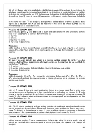 64
(b), (c), (a) Cuanto más lenta sea la bola, más fácil es atraparla. Si la cantidad de movimiento de
la bola de medicina es la misma que la cantidad de movimiento de la pelota de béisbol, la rapidez
de la bola de medicina debe ser 1/10 de la rapidez de la pelota de béisbol debido a que la bola
de medicina tiene 10 veces la masa. Si las energías cinéticas son iguales, la rapidez de la bola
de medicina debe ser 10
1
de la rapidez de la pelota de béisbol debido al término cuadrado de la
rapidez de la ecuación para K La bola de medicina es más difícil de atrapar cuando tiene la
misma rapidez que la pelota de béisbol.
Pregunta 9.3 SERWAY SEIS.
Se suelta una pelota y esta cae hacia el suelo sin resistencia del aire. El sistema aislado
para el que se conserva la cantidad de movimiento es:
a) la pelota
b) la tierra
c) la pelota y la tierra.
d) imposible de determinar.
Respuesta:
(c) La pelota y la Tierra ejercen fuerzas una sobre la otra, de modo que ninguna es un sistema
aislado. Debemos incluir ambas en el sistema para que la fuerza de interacción sea interna al
sistema.
Pregunta 9.4 SERWAY SEIS.
Un auto y un gran camión que viajan a la misma rapidez chocan de frente y quedan
unidos. ¿Cuál vehículo experimenta el mayor cambio en la magnitud de su cantidad de
movimiento? a) El auto
b) El camión
c) El cambio en la magnitud de la cantidad de movimiento es igual para ambos.
d) Imposible de determinar.
Respuesta:
(d) De la ecuación 9.4, si P1 + P2 = constante, entonces se deduce que ΔP1 + ΔP2 = 0 y ΔP1 = -
ΔP2. Mientras el cantidad de movimiento sea el mismo, el cambio en la velocidad no es más
grande para el auto.
Pregunta 9.5 SERWAY SEIS.
(c) y (e) El cuerpo 2 tiene una mayor aceleración debido a su menor masa. Por lo tanto, toma
menos tiempo recorrer la distancia d. Aun cuando la fuerza aplicada a los cuerpos 1 y 2 es la
misma, el cambio en cantidad de movimiento es menor para el cuerpo 2 porque, Δt es menor. El
trabajo W = Fd realizado sobre ambos cuerpos es el mismo porque F y d son iguales en los dos
casos. Por lo tanto, K1 = K2.
Pregunta 9.6 SERWAY SEIS.
(b) y (d). El mismo impulso se aplica a ambos cuerpos, de modo que experimentan el mismo
cambio en cantidad de movimiento. El cuerpo 2 tiene una mayor aceleración debido a su menor
masa. Por lo tanto, la distancia que el cuerpo 2 cubre en el intervalo Δt es mayor que la distancia
para el cuerpo 1. En consecuencia, se realiza más trabajo sobre el cuerpo 2 y K2 > K1
Pregunta 9.7 SERWAY SEIS.
(a) Los tres son iguales. Como el pasajero pasa de la rapidez inicial del auto a un alto total, el
cambio en cantidad de movimiento (igual al impulso) es igual, sin importar qué detenga al
pasajero.
 