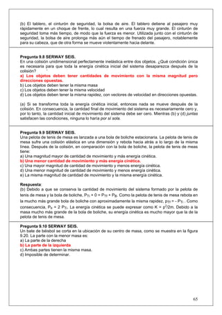 65
(b) El tablero, el cinturón de seguridad, la bolsa de aire. El tablero detiene al pasajero muy
rápidamente en un choque de frente, lo cual resulta en una fuerza muy grande. El cinturón de
seguridad toma más tiempo, de modo que la fuerza es menor. Utilizada junto con el cinturón de
seguridad, la bolsa de aire prolonga más aún el tiempo de frenado del pasajero, notablemente
para su cabeza, que de otra forma se mueve violentamente hacia delante.
Pregunta 9.8 SERWAY SEIS.
En una colisión unidimensional perfectamente inelástica entre dos objetos. ¿Qué condición única
es necesaria para que toda la energía cinética inicial del sistema desaparezca después de la
colisión? ‘
a) Los objetos deben tener cantidades de movimiento con la misma magnitud pero
direcciones opuestas.
b) Los objetos deben tener la misma masa
c) Los objetos deben tener la misma velocidad
d) Los objetos deben tener la misma rapidez, con vectores de velocidad en direcciones opuestas.
(a) Si se transforma toda la energía cinética inicial, entonces nada se mueve después de la
colisión. En consecuencia, la cantidad final de movimiento del sistema es necesariamente cero y,
por lo tanto, la cantidad inicial de movimiento del sistema debe ser cero. Mientras (b) y (d) juntas
satisfacen las condiciones, ninguna lo haría por sí sola.
Pregunta 9.9 SERWAY SEIS.
Una pelota de tenis de mesa es lanzada a una bola de boliche estacionaria. La pelota de tenis de
mesa sufre una colisión elástica en una dimensión y rebota hacia atrás a lo largo de la misma
línea. Después de la colisión, en comparación con la bola de boliche, la pelota de tenis de meas
tiene:
a) Una magnitud mayor de cantidad de movimiento y más energía cinética.
b) Una menor cantidad de movimiento y más energía cinética.
c) Una mayor magnitud de cantidad de movimiento y menos energía cinética.
d) Una menor magnitud de cantidad de movimiento y menos energía cinética.
e) La misma magnitud de cantidad de movimiento y la misma energía cinética.
Respuesta:
(b) Debido a que se conserva la cantidad de movimiento del sistema formado por la pelota de
tenis de mesa y la bola de boliche, PTi + 0 = PTf + PB. Como la pelota de tenis de mesa rebota en
la mucho más grande bola de boliche con aproximadamente la misma rapidez, pTf = - PTi . Como
consecuencia, PB = 2 PTi. La energía cinética se puede expresar como K = p2
/2m. Debido a la
masa mucho más grande de la bola de boliche, su energía cinética es mucho mayor que la de la
pelota de tenis de mesa.
Pregunta 9.10 SERWAY SEIS.
Un bate de béisbol se corta en la ubicación de su centro de masa, como se muestra en la figura
9.20. La parte con la menor masa es:
a) La parte de la derecha
b) La parte de la izquierda
c) Ambas partes tienen la misma masa.
d) Imposible de determinar.
 