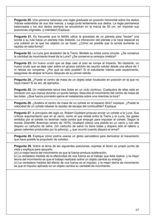 67
Pregunta 20. Una persona balancea una regla graduada en posición horizontal sobre los dedos
índices extendidos de sus dos manos, y luego junta lentamente sus dedos. La regla permanece
balanceada y los dos dedos siempre se encuentran en la marca de 50 cm, sin importar sus
posiciones originales. (j inténtelo!) Explique.
Pregunta 21. Es frecuente que la NASA utilice la gravedad de un planeta para "lanzar" una
sonda a su ruta hacia un planeta más distante. La interacción del planeta y la nave espacial es
una colisión en la que los objetos no se tocan. ¿Cómo es posible que la sonda aumente su
rapidez en esta forma?
Pregunta 22. La Luna gira alrededor de la Tierra. Modele su órbita como circular. ¿Se conserva
la cantidad de movimiento lineal de la Luna? ¿Se conserva su energía cinética?
Pregunta 23. Un huevo crudo que se deje caer al piso se rompe al impacto. No obstante, un
huevo crudo que se deje caer sobre un grueso colchón de caucho celular desde una altura de 1
m rebota sin romperse. ¿Por qué es esto posible? Si el estudiante intenta este experimento,
asegúrese de atrapar el huevo después de su primer rebote.
Pregunta 24. ¿Puede el centro de masa de un objeto estar localizado en posición en la que no
haya masa? Si es así, dé ejemplos.
Pregunta 25. Un malabarista lanza tres bolas en un ciclo continuo. Cualquiera de ellas está en
contacto con sus manos durante un quinto tiempo. Describa el movimiento del centro de masa de
las bolas. ¿Qué fuerza promedio ejerce el malabarista sobre una mientras la toca?
Pregunta 26. ¿Acelera el centro de masa de un cohete en el espacio libre? explique. ¿Puede la
velocidad de un cohete rebasar la rapidez de escape del combustible? Explique.
Pregunta 27. A principios del siglo xx, Robert Goddard propuso enviar un cohete a la Luna. Sus
críticos argumentaron que en el vacío, como el que existe entre la Tierra y la Luna, los gases
emitidos por el cohete no tendrían nada contra qué empujar para impulsar el cohete. Según la
revista Scientific American (enero de 1975), Goddard colocó una pistola en un vacío y con ella
disparo un cartucho de salva. (Un cartucho de salva no tiene balas y dispara sólo el relleno y
gases calientes producidos por la pólvora), ¿ que ocurrió cuando disparó el arma?
Pregunta 28. Explique cómo podría usarse un globo aerostático para demostrar el mecanismo
que hace posible la propulsión de cohetes.
Pregunta 29. Sobre el tema de las siguientes posiciones, exprese el lector su propio punto de
vista y explique para apoyarlo.
(a) La mejor teoría del movimiento es que la fuerza produce aceleración,
b) La verdadera medida de la efectividad de una fuerza es el trabajo que ésta realiza, y la mejor
teoría del movimiento es que el trabajo realizado sobre un objeto cambia su energía.
(c) La verdadera medida del efecto de una fuerza es el impulso, y la mejor teoría de movimiento
es que el impulso aplicado en un objeto cambia su cantidad de movimiento.
 