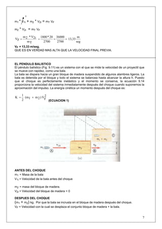 7
0
m1 * V1i + m2 * V2i = mT VF
m2 * V2i = mT VF
seg
m
13,33
2700
36000
2700
20*1800
Tm
2iV*2m
FV ====
VF = 13,33 m/seg.
QUE ES EN VERDAD MAS ALTA QUE LA VELOCIDAD FINAL PREVIA.
EL PENDULO BALISTICO
El péndulo balístico (Fig. 9.11) es un sistema con el que se mide la velocidad de un proyectil que
se mueve con rapidez, como una bala.
La bala se dispara hacia un gran bloque de madera suspendido de algunos alambres ligeros. La
bala es detenida por el bloque y todo el sistema se balancea hasta alcanzar la altura h. Puesto
que el choque es perfectamente inelástico y el momento se conserva, la ecuación 9.14
proporciona la velocidad del sistema inmediatamente después del choque cuando suponemos la
aproximación del impulso. La energía cinética un momento después del choque es:
2
FV)2m1(m
2
1
K +=
(ECUACION 1)
ANTES DEL CHOQUE
m1 = Masa de la bala
V1i = Velocidad de la bala antes del choque
m2 = masa del bloque de madera.
V2i = Velocidad del bloque de madera = 0
DESPUES DEL CHOQUE
(m1 + m2) kg. Por que la bala se incrusta en el bloque de madera después del choque.
VF = Velocidad con la cual se desplaza el conjunto bloque de madera + la bala.
 