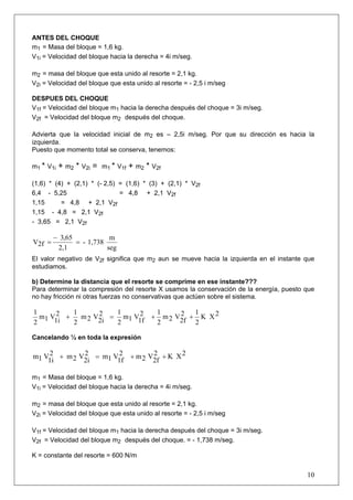 ANTES DEL CHOQUE
m1 = Masa del bloque = 1,6 kg.
V1i = Velocidad del bloque hacia la derecha = 4i m/seg.

m2 = masa del bloque que esta unido al resorte = 2,1 kg.
V2i = Velocidad del bloque que esta unido al resorte = - 2,5 i m/seg

DESPUES DEL CHOQUE
V1f = Velocidad del bloque m1 hacia la derecha después del choque = 3i m/seg.
V2f = Velocidad del bloque m2 después del choque.

Advierta que la velocidad inicial de m2 es – 2,5i m/seg. Por que su dirección es hacia la
izquierda.
Puesto que momento total se conserva, tenemos:

m1 * V1i   + m2 * V2i =   m1 * V1f   + m2 * V2f

(1,6) * (4) + (2,1) * (- 2,5) = (1,6) * (3) + (2,1) * V2f
6,4 - 5,25                    = 4,8 + 2,1 V2f
1,15      = 4,8 + 2,1 V2f
1,15 - 4,8 = 2,1 V2f
- 3,65 = 2,1 V2f

        − 3,65            m
V2f =          = - 1,738
         2,1             seg
El valor negativo de V2f significa que m2 aun se mueve hacia la izquierda en el instante que
estudiamos.

b) Determine la distancia que el resorte se comprime en ese instante???
Para determinar la compresión del resorte X usamos la conservación de la energía, puesto que
no hay fricción ni otras fuerzas no conservativas que actúen sobre el sistema.

1          1          1                         1        1
  m1 V 2 +   m 2 V 2 = m1 V 2               +     m2 V2 + K X2
2     1i   2      2i  2    1f                   2     2f 2

Cancelando ½ en toda la expresión

m1 V 2 + m 2 V 2 = m1 V 2 + m 2 V 2 + K X 2
    1i        2i       1f        2f

m1 = Masa del bloque = 1,6 kg.
V1i = Velocidad del bloque hacia la derecha = 4i m/seg.

m2 = masa del bloque que esta unido al resorte = 2,1 kg.
V2i = Velocidad del bloque que esta unido al resorte = - 2,5 i m/seg

V1f = Velocidad del bloque m1 hacia la derecha después del choque = 3i m/seg.
V2f = Velocidad del bloque m2 después del choque. = - 1,738 m/seg.

K = constante del resorte = 600 N/m


                                                                                         10
 