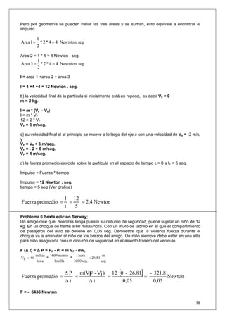Pero por geometría se pueden hallar las tres áreas y se suman, esto equivale a encontrar el
impulso.

        1
Area 1 = * 2 * 4 = 4 Newnton. seg
        2

Area 2 = 1 * 4 = 4 Newton . seg.
           1
Area 3 =     * 2 * 4 = 4 Newnton. seg
           2

I = area 1 +area 2 + area 3

I = 4 +4 +4 = 12 Newton . seg.

b) la velocidad final de la partícula si inicialmente está en reposo, es decir V0 = 0
m = 2 kg.

I = m * (VF – V0)
I = m * VF
12 = 2 * VF
VF = 6 m/seg.

c) su velocidad final si al principio se mueve a lo largo del eje x con una velocidad de V0 = -2 m/s,
y
VF = V0 + 6 m/seg.
VF = - 2 + 6 m/seg.
VF = 4 m/seg.

d) la fuerza promedio ejercida sobre la partícula en el espacio de tiempo ti = 0 a tF = 5 seg.

Impulso = Fuerza * tiempo

Impulso = 12 Newton . seg.
tiempo = 5 seg (Ver grafica)

                           I 12
Fuerza promedio =            =   = 2,4 Newton
                           t   5
Problema 6 Sexta edición Serway;
Un amigo dice que, mientras tenga puesto su cinturón de seguridad, puede sujetar un niño de 12
kg. En un choque de frente a 60 millas/hora. Con un muro de ladrillo en el que el compartimiento
de pasajeros del auto se detiene en 0,05 seg. Demuestre que la violenta fuerza durante el
choque va a arrebatar al niño de los brazos del amigo. Un niño siempre debe estar en una silla
para niño asegurada con un cinturón de seguridad en el asiento trasero del vehiculo.

F (Δ t) = Δ P = PF - Pi = m VF - mVi
          millas 1609 metros    1 hora            m
Vi = 60         *            *           = 26,81
          hora     1 milla     3600 seg.         seg


                           Δ P m(VF - Vi ) 12 [0 - 26,81] - 321,8
Fuerza promedio =             =           =              =        Newton
                           Δt     Δt            0,05        0,05

F = - 6436 Newton

                                                                                                  18
 