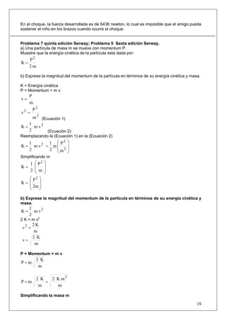 En el choque, la fuerza desarrollada es de 6436 newton, lo cual es imposible que el amigo pueda
sostener el niño en los brazos cuando ocurre el choque.


Problema 7 quinta edición Serway; Problema 5 Sexta edición Serway.
a) Una partícula de masa m se mueve con momentum P.
Muestre que la energía cinética de la partícula esta dada por:
   P2
K=
   2m

b) Exprese la magnitud del momentum de la partícula en términos de su energía cinética y masa.

K = Energía cinética
P = Momentum = m v
    P
v=
    m
      P2
v2 =
      m 2 (Ecuación 1)
    1
K = m v2
    2        (Ecuación 2)
Reemplazando la (Ecuación 1) en la (Ecuación 2)
     1       1 ⎛ P2     ⎞
K=     m v2 = m ⎜       ⎟
     2       2 ⎜ m2
                ⎝
                        ⎟
                        ⎠
Simplificando m
     1⎛ P2     ⎞
K=    ⎜        ⎟
     2⎜ m      ⎟
      ⎝        ⎠
   ⎛ P2 ⎞
K= ⎜     ⎟
   ⎜ 2m ⎟
   ⎝     ⎠

b) Exprese la magnitud del momentum de la partícula en términos de su energía cinética y
masa.
     1
K=     m v2
     2
2 K = m v2
   2K
v2 =
    m
   2 K
v=
    m

P = Momentum = m v
         2 K
P=m
          m

         2 K   2 K m2
P=m          =
          m      m

Simplificando la masa m

                                                                                            19
 