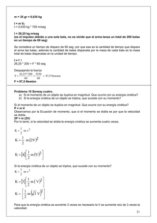 m = 35 gr = 0,035 kg

I = m VF
I = 0,035 kg * 750 m/seg

I = 26,25 kg m/seg
(es el impulso debido a una sola bala, no se olvide que el arma lanza un total de 200 balas
en un tiempo de 60 seg)

Se considera un tiempo de disparo de 60 seg. por que esa es la cantidad de tiempo que dispara
el arma las balas, además la cantidad de balas disparada por la masa de cada bala es la masa
total de balas disparadas en la unidad de tiempo.

I=Ft
26,25 * 200 = F * 60 seg

Despejando la fuerza
    26,25 * 200 5250
F=             =     = 87,5 Newton
        60       60
F = 87,5 Newton


Problema 10 Serway cuatro.
   a) Si el momento de un objeto se duplica en magnitud. Que ocurre con su energía cinética?
   b) Si la energía cinética de un objeto se triplica, que sucede con su momento?

Si el momento de un objeto se duplica en magnitud. Que ocurre con su energía cinética?
P=mV
Observamos por la Ecuación de momento, que si el momento se dobla es por que la velocidad
se dobla.
2P = m (2V)
Por lo tanto, si la velocidad se dobla la energía cinética se aumenta cuatro veces.

     1
K=     m v2
     2
     1
K=     m (2V )2
     2

        ⎡1        ⎤
K = [4] ⎢ m (V )2 ⎥
        ⎣2        ⎦

Si la energía cinética de un objeto se triplica, que sucede con su momento?
     1
K=     m v2
     2
        ⎡1         ⎤
K = [3] ⎢ m ( V )2 ⎥
        ⎣2         ⎦
   ⎡1
K= ⎢ m        ( 3 V)2 ⎤⎥
   ⎣2                  ⎦
Para que la energía cinética se aumente 3 veces es necesario la V se aumente raíz de 3 veces la
velocidad.
                                                                                            21
 