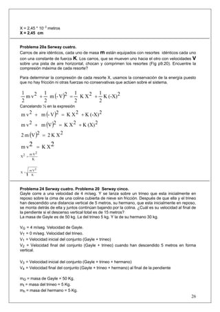 X = 2,45 * 10- 2 metros
X = 2,45 cm


Problema 20a Serway cuatro.
Carros de aire idénticos, cada uno de masa m están equipados con resortes idénticos cada uno
con una constante de fuerza K. Los carros, que se mueven uno hacia el otro con velocidades V
sobre una pista de aire horizontal, chocan y comprimen los resortes (Fig p9.20). Encuentre la
compresión máxima de cada resorte?

Para determinar la compresión de cada resorte X, usamos la conservación de la energía puesto
que no hay fricción ni otras fuerzas no conservativas que actúen sobre el sistema.

 1        1           1       1
   m v 2 + m (- V )2 = K X 2 + K (-X) 2
 2        2           2       2
Cancelando ½ en la expresión

m v 2 + m (- V )2 = K X 2 + K (-X) 2

m v 2 + m (V )2 = K X 2 + K (X) 2

2 m (V )2 = 2 K X 2

m v2 = K X2
       m V2
X2 =
        K


       m V2
X =
        K



Problema 24 Serway cuatro. Problema 20 Serway cinco.
Gayle corre a una velocidad de 4 m/seg. Y se lanza sobre un trineo que esta inicialmente en
reposo sobre la cima de una colina cubierta de nieve sin fricción. Después de que ella y el trineo
han descendido una distancia vertical de 5 metros, su hermano, que esta inicialmente en reposo,
se monta detrás de ella y juntos continúan bajando por la colina. ¿Cuál es su velocidad al final de
la pendiente si el descenso vertical total es de 15 metros?
La masa de Gayle es de 50 kg. La del trineo 5 kg. Y la de su hermano 30 kg.

VG = 4 m/seg. Velocidad de Gayle.
VT = 0 m/seg. Velocidad del trineo.
V1 = Velocidad inicial del conjunto (Gayle + trineo)
V2 = Velocidad final del conjunto (Gayle + trineo) cuando han descendido 5 metros en forma
vertical.

V3 = Velocidad inicial del conjunto (Gayle + trineo + hermano)
V4 = Velocidad final del conjunto (Gayle + trineo + hermano) al final de la pendiente

mG = masa de Gayle = 50 Kg.
mt = masa del trineo = 5 Kg.
mh = masa del hermano = 5 Kg.
                                                                                                26
 