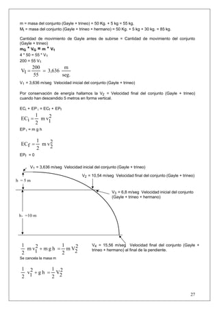 m = masa del conjunto (Gayle + trineo) = 50 Kg. + 5 kg = 55 kg.
 Mt = masa del conjunto (Gayle + trineo + hermano) = 50 Kg. + 5 kg + 30 kg. = 85 kg.

 Cantidad de movimiento de Gayle antes de subirse = Cantidad de movimiento del conjunto
 (Gayle + trineo)
 mG * VG = m * V1
 4 * 50 = 55 * V1
 200 = 55 V1
        200          m
 V1 =       = 3,636
        55          seg.
 V1 = 3,636 m/seg Velocidad inicial del conjunto (Gayle + trineo)

 Por conservación de energía hallamos la V2 = Velocidad final del conjunto (Gayle + trineo)
 cuando han descendido 5 metros en forma vertical.

 ECi + EP i = ECf + EPf
           1    2
 ECi =       m v1
           2
 EP i = m g h

           1
 EC f =      m v2
                2
           2
 EPf = 0


      V1 = 3,636 m/seg Velocidad inicial del conjunto (Gayle + trineo)

                                   V2 = 10,54 m/seg Velocidad final del conjunto (Gayle + trineo)
h =5m

                                                    V3 = 6,8 m/seg Velocidad inicial del conjunto
                                                    (Gayle + trineo + hermano)



 h1 =10 m




  1    2          1   2                  V4 = 15,56 m/seg Velocidad final del conjunto (Gayle +
    m v1 + m g h = m V2                  trineo + hermano) al final de la pendiente.
  2               2
 Se cancela la masa m


  1 2         1 2
    v1 + g h = V2
  2           2


                                                                                               27
 