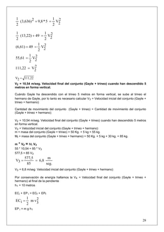 1                      1 2
  (3,636) 2 + 9,8 * 5 = V2
2                      2

1                1 2
   (13,22) + 49 = V2
2                2
              1 2
(6,61) + 49 = V2
              2
         1 2
55,61 = V2
         2
111,22 = V2 2


V2 = 111,22
V2 = 10,54 m/seg. Velocidad final del conjunto (Gayle + trineo) cuando han descendido 5
metros en forma vertical.

Cuándo Gayle ha descendido con el trineo 5 metros en forma vertical, se sube al trineo el
hermano de Gayle, por lo tanto es necesario calcular V3 = Velocidad inicial del conjunto (Gayle +
trineo + hermano)

Cantidad de movimiento del conjunto (Gayle + trineo) = Cantidad de movimiento del conjunto
(Gayle + trineo + hermano)

V2 = 10,54 m/seg. Velocidad final del conjunto (Gayle + trineo) cuando han descendido 5 metros
en forma vertical.
V3 = Velocidad inicial del conjunto (Gayle + trineo + hermano)
m = masa del conjunto (Gayle + trineo) = 50 Kg. + 5 kg = 55 kg.
Mt = masa del conjunto (Gayle + trineo + hermano) = 50 Kg. + 5 kg + 30 kg. = 85 kg.

m * V2 = Mt V3
55 * 10,54 = 85 * V3
577,5 = 85 V3
       577,5        m
V3 =         = 6,8
        85         seg.
V3 = 6,8 m/seg Velocidad inicial del conjunto (Gayle + trineo + hermano)

Por conservación de energía hallamos la V4 = Velocidad final del conjunto (Gayle + trineo +
hermano) al final de la pendiente
h1 = 10 metros

ECi + EP i = ECf + EPf
        1    2
ECi =     m v3
        2
EP i = m g h1


                                                                                              28
 