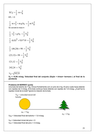 1
EC f =      m v2
               4
          2
EPf = 0

 1     2           1   2
   m v 3 + m g h1 = m V4
 2                 2
Se cancela la masa m


 1 2              1 2
   v 3 + g h1 = V4
 2                2
 1                     1 2
   (6,8) 2 + 9,8 * 10 = V4
 2                     2

1                1 2
   (46,24) + 98 = V4
2                2
               1 2
(23,12) + 98 = V4
               2
          1 2
121,12 = V4
          2
242,24 = V4  2


V4 = 242,24
V4 = 15,56 m/seg. Velocidad final del conjunto (Gayle + trineo+ hermano ) al final de la
pendiente


Problema 24 SERWAY quinta
Una bola de boliche de 7 kg. Choca frontalmente con un pino de 2 kg. El pino vuela hacia delante
con rapidez de 3 m/seg. Si la bola continua hacia delante con rapidez de 1,8 m/seg. ¿Cuál fue la
rapidez inicial de la bola? Ignore la rotación de la bola.

          Vib = velocidad inicial del
          boliche




                 mb = 7 kg
                                                                   mp = 2 kg
VFB = Velocidad final del boliche = 1,8 m/seg.

ViP = Velocidad inicial del pino = 0
VFP = Velocidad final del pino = 3 m/seg.


                                                                                             29
 