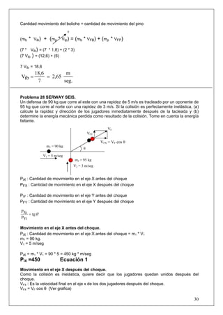 Cantidad movimiento del boliche = cantidad de movimiento del pino
                                0

(mb   *   Vib)   + (mp * VIp) = (mb * VFB) + (mp * VFP)

(7 * Vib) = (7 * 1,8) + (2 * 3)
(7 Vib ) = (12,6) + (6)

7 Vib = 18,6
          18,6         m
Vib =          = 2,65
           7          seg.


Problema 28 SERWAY SEIS.
Un defensa de 90 kg que corre al este con una rapidez de 5 m/s es tracleado por un oponente de
95 kg que corre al norte con una rapidez de 3 m/s. Si la colisión es perfectamente inelástica, (a)
calcule la rapidez y dirección de los jugadores inmediatamente después de la tacleada y (b)
determine la energía mecánica perdida como resultado de la colisión. Tome en cuenta la energía
faltante.
                                                        VF
                                              VFY

                                                    VFX = VF cos θ
                   m1 = 90 kg
                                          θ
                 V1 = 5 m/seg
                                    m2 = 95 kg
                                    V2 = 3 m/seg


PiX : Cantidad de movimiento en el eje X antes del choque
PFX : Cantidad de movimiento en el eje X después del choque

PiY : Cantidad de movimiento en el eje Y antes del choque
PFY : Cantidad de movimiento en el eje Y después del choque

PXi
    = tg θ
PYi

Movimiento en el eje X antes del choque.
PiX : Cantidad de movimiento en el eje X antes del choque = m1 * V1
m1 = 90 kg.
V1 = 5 m/seg

PiX = m1 * V1 = 90 * 5 = 450 kg * m/seg
PiX =450                   Ecuación 1
Movimiento en el eje X después del choque.
Como la colisión es inelástica, quiere decir que los jugadores quedan unidos después del
choque.
VFX : Es la velocidad final en el eje x de los dos jugadores después del choque.
VFX = VF cos θ (Ver grafica)

                                                                                               30
 