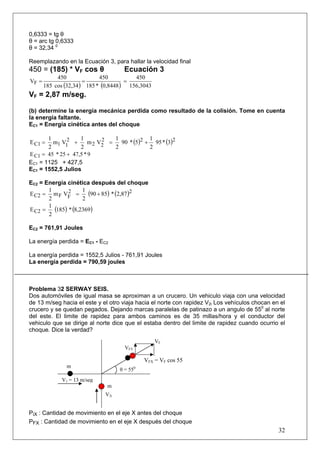0,6333 = tg θ
θ = arc tg 0,6333
θ = 32,34 0

Reemplazando en la Ecuación 3, para hallar la velocidad final
450 = (185) * VF cos θ              Ecuación 3
          450              450          450
VF =                 =               =
     185 cos (32,34 ) 185 * (0,8448 ) 156,3043
VF = 2,87 m/seg.

(b) determine la energía mecánica perdida como resultado de la colisión. Tome en cuenta
la energía faltante.
EC1 = Energía cinética antes del choque

       1            1           1            1
E C1 =         2
         m1 V1 +            2
                       m 2 V2 =   90 * (5)2 + 95 * (3)2
       2            2           2            2
E C1 = 45 * 25 + 47,5 * 9
EC1 = 1125 + 427,5
EC1 = 1552,5 Julios

EC2 = Energía cinética después del choque
       1             1
E C2 = m F VF =2       (90 + 85) * (2,87)2
       2             2
       1
E C2 =   (185) * (8,2369)
       2

EC2 = 761,91 Joules

La energía perdida = EC1 - EC2

La energía perdida = 1552,5 Julios - 761,91 Joules
La energía perdida = 790,59 joules



Problema 32 SERWAY SEIS.
Dos automóviles de igual masa se aproximan a un crucero. Un vehiculo viaja con una velocidad
de 13 m/seg hacia el este y el otro viaja hacia el norte con rapidez V2i Los vehículos chocan en el
crucero y se quedan pegados. Dejando marcas paralelas de patinazo a un angulo de 550 al norte
del este. El limite de rapidez para ambos caminos es de 35 millas/hora y el conductor del
vehiculo que se dirige al norte dice que el estaba dentro del limite de rapidez cuando ocurrio el
choque. Dice la verdad?
                                                   VF
                                     VFY

                                               VFX = VF cos 55
              m                            0
                                   θ = 55
            V1 = 13 m/seg
                              m
                             V2i


PiX : Cantidad de movimiento en el eje X antes del choque
PFX : Cantidad de movimiento en el eje X después del choque
                                                                                                32
 