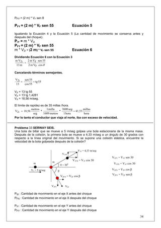 PFY = (2 m) * VF sen θ

PFY = (2 m) * VF sen 55                         Ecuación 5

Igualando la Ecuación 4 y la Ecuación 5 (La cantidad de movimiento se conserva antes y
después del choque).
PiY = m * V2i
PFY = (2 m) * VF sen 55
m * V2i = (2 m) * VF sen 55                     Ecuación 6
Dividiendo Ecuación 6 con la Ecuación 3
m V2i    2 m VF sen 55
       =
 13 m    2 m VF cos θ

Cancelando términos semejantes.

V2i   sen 55
    =        = tg 55
13    cos 55

V2i = 13 tg 55
V2i = 13 tg 1,4281
V2i = 18,56 m/seg.

El limite de rapidez es de 35 millas /hora.
              metros     1 milla      3600 seg         millas
V2i = 18,56          *             *           = 41,53
               seg     1609 metros     1 hora          hora
Por lo tanto el conductor que viaja al norte, iba con exceso de velocidad.


Problema 33 SERWAY SEIS.
Una bola de billar que se mueve a 5 m/seg golpea una bola estacionaria de la misma masa.
Después de la colisión, la primera bola se mueve a 4,33 m/seg a un ángulo de 30 grados con
respecto a la línea original del movimiento. Si se supone una colisión elástica, encuentre la
velocidad de la bola golpeada después de la colisión?


                                                    V1F = 4,33 m/seg
                                       V1FY
                                                                       V1FY = V1F sen 30
                                                V1FX = V1F cos 30
              m            m
                                      θ = 300
                                                                        V1FX = V1F cos 30

            V1 = 5 m/seg          β
                                                                       V2FX = V2F cos β
                                                                       V2FY = V2F sen β
                                      V2FX = V2F cos β


                           V2FY           V2F

PiX : Cantidad de movimiento en el eje X antes del choque
PFX : Cantidad de movimiento en el eje X después del choque

PiY : Cantidad de movimiento en el eje Y antes del choque
PFY : Cantidad de movimiento en el eje Y después del choque

                                                                                            34
 