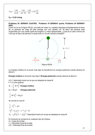 1,26   1,26     1,26         m
V2F =        =        =      = 2,52
        cos β cos - 60 0,5          seg

V2F = 2,52 m/seg


Problema 34. SERWAY CUATRO; Problema 16 SERWAY quinta; Problema 24 SERWAY
SEIS.
Como se ve en la figura P9.24, una bala de masa m y rapidez atraviesa completamente el disco
de un péndulo de masa M bala emerge con una rapidez v/2. El disco del péndulo esta
suspendido por una varilla rígida de longitud l y masa despreciable. ¿Cuál es el valor mínimo de
v tal que el disco del péndulo a oscile todo un círculo vertical completo?




                                                                    h=l+l




La energía cinética en el punto mas bajo se transforma en energía potencial cuando alcance la
altura h.

Energía cinética en el punto mas bajo = Energía potencial cuando alcance la altura h.

(Vi) = Velocidad inicial con la que se desplaza la masa M.
h = 2 l (Ver grafica)
      1
K =     M V 2 Energía cinética
      2    i
EP = M g h      Energía potencial

 1
   M V2 = M g h
 2    i

Se cancela la masa M

1
    V2 = g h
 2 i
V 2 = 2 g h = 2 * g * 2l
  i
Vi = 4 g l = 2 g l Velocidad inicial con la que se desplaza la masa M.

El momento se conserva en cualquier tipo de choque.
m = masa de la bala
v = Velocidad inicial de la bala.
v/2 = Velocidad final de la bala
                                                                                             37
 
