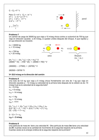 C – C0 = F * t

Pero: C = m* v C0 = - m * v
m* v - (- m * v) = F * t                                     m
m* v + m* v = F * t                                          v                         pared
2 m* v = F * t

      2m*v                                                       m
F =
        t                                                        -v


Problema 7
Un camión de carga de 30000 kg que viaja a 10 m/seg choca contra un automóvil de 700 kg que
viaja en dirección opuesta a 25 m/seg, si quedan unidos después del choque. A que rapidez y
en que dirección se moverán.

m1 = 30000 kg
v1 = 10 m/seg
                                            m1                   m2
m2 = 700 kg                                 v1                   v2
v2 = 25 m/seg
                                                     antes                    Después
                                                                              (m1 + m2 )
(m1 * v1 ) - (m2 * v2) = (m1 + m2) * V                                           V
(30000 * 10) - (700 * 25) = (30000 + 700) * V

(300000) - (17500) = (30700) * V

282500 = 30700 *V

V= 20,9 m/seg en la dirección del camión

Problema 8
Una bola de 0,5 kg que viaja a 6 m/seg choca frontalmente con otra de 1 kg que viaja en
dirección opuesta a – 12 m/seg La velocidad de la primera bola después de la colisión es de -14
m/seg Cual es la velocidad de la segunda bola?
m1 = 0,5 Kg
v1a = 6 m/seg
v1d = -14 m/seg

m2 = 1 Kg
v2a = -12 m/seg
v2d = ????

(m1 * v1a ) + (m2 * v2a) = (m1d ) v1d + (m2d ) v2d
(0,5 * 6) + (1 * -12) = (0,5 ) * (-14) + (1 )* v2d
(3) - (12) = -7 + v2d

3 - 12 + 7 = v2d
v2d = - 2 m/seg.


Problema 9
Una partícula de masa m tiene una velocidad V. Otra partícula de masa 3m tiene una velocidad
de 2V. Cuantas veces es la cantidad de movimiento de la segunda respecto de la primera.
Cuantas veces es la energía cinética de la segunda respecto de la primera?
                                                                                            42
 