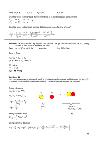 Pero: m1 = m               V1 = V        m2 = 3m                         V2 = 2V

Cuantas veces es la cantidad de movimiento de la segunda respecto de la primera.
C2  m V 3m * 2V
   = 2 2 =      = 6
C1  m1 V1  m*V

Cuantas veces es la energía cinética de la segunda respecto de la primera?


E C2
       1 m * (V )2
          2     2
                       1 (3m ) (2V )2   (3m ) ⎛ 4V 2 ⎞
                                              ⎜      ⎟
                                              ⎝      ⎠ 12
     = 2              = 2             =                =
E C1   1 m1 * (V1 ) 2   1 (m ) (V )2      m* V   2
        2                 2


Problema 10 Un fusil de 6 kg dispara una bala de 100 gr con una velocidad de 900 m/seg
      Cual es la velocidad de retroceso del fusil?
Pero: mb = 100gr = 0,1 Kg          Vf = 6 Kg.      Vb = 900 m/seg.

Cbala = Cfusil

mb * Vb = mf * (- Vf )
(0,1) * 900 = (6) * (- Vf      )

90 = - 6 Vf
 Vf = - 90/6
Vf = - 15 m/seg.


Problema 11
Un cuerpo con energía cinética E verifica un choque perfectamente inelástico con un segundo
cuerpo de igual masa inicialmente en reposo. Cual es la energía después del choque?


Cantes = Cdespues
ma * Va = md * Vd
                                              ma              ma
ma * Va = 2 ma      * Vd
    m a * Va Va
Vd =        =
      2 ma    2
     V                                         Antes                                  Después
Vd = a
      2                                        Va                                     (ma + ma ) = 2ma

Energía cinética antes                                                                        Vd
      1
E Ca = * ma * va 2
      2

Energía cinética después
                                                   1 ⎛ 2 m a * (Va )2   ⎞ 1 ⎛ m * (V )2   ⎞
E Cd =
         1                   1             V
           * m d * (v d ) 2 = * (2m a ) * ( a ) 2 = ⎜                   ⎟= ⎜ a      a     ⎟
         2                   2              2      2⎜        4          ⎟ 2⎜⎜    2        ⎟
                                                                                          ⎟
                                                     ⎝                  ⎠   ⎝             ⎠

                                                                                                         43
 