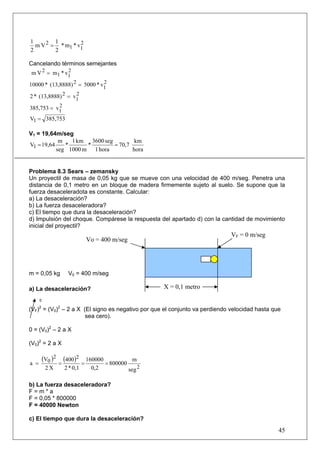 1        1
  m V 2 = * m1 * v1
                  2
2        2

Cancelando términos semejantes
m V 2 = m1 * v1
              2

10000 * (13,8888) 2 = 5000 * v1
                              2

2 * (13,8888) 2 = v1
                   2

           2
385,753 = v1
V1 = 385,753

V1 = 19,64m/seg
            m   1 km 3600 seg         km
V1 = 19,64    *      *        = 70,7
           seg 1000 m 1 hora         hora


Problema 8.3 Sears – zemansky
Un proyectil de masa de 0,05 kg que se mueve con una velocidad de 400 m/seg. Penetra una
distancia de 0,1 metro en un bloque de madera firmemente sujeto al suelo. Se supone que la
fuerza desaceleradota es constante. Calcular:
a) La desaceleración?
b) La fuerza desaceleradora?
c) El tiempo que dura la desaceleración?
d) Impulsión del choque. Compárese la respuesta del apartado d) con la cantidad de movimiento
inicial del proyectil?
                                                                            VF = 0 m/seg
                               Vo = 400 m/seg




m = 0,05 kg        V0 = 400 m/seg

a) La desaceleración?                                  X = 0,1 metro
      0

(VF) = (V0)2 – 2 a X (El signo es negativo por que el conjunto va perdiendo velocidad hasta que
      2

                      sea cero).

0 = (V0)2 – 2 a X

(V0)2 = 2 a X

          (V0 )2 (400)2        160000            m
a =             =          =          = 800000
           2X    2 * 0,1         0,2           seg 2

b) La fuerza desaceleradora?
F=m*a
F = 0,05 * 800000
F = 40000 Newton

c) El tiempo que dura la desaceleración?
                                                                                              45
 