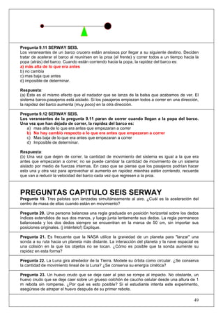 Pregunta 9.11 SERWAY SEIS.
Los veraneantes de un barco crucero están ansiosos por llegar a su siguiente destino. Deciden
tratar de acelerar el barco al reunirsen en la proa (el frente) y correr todos a un tiempo hacia la
popa (atrás) del barco. Cuando están corriendo hacia la popa, la rapidez del barco es:
a) más alta de lo que era antes
b) no cambia
c) mas baja que antes
d) imposible de determinar.

Respuesta:
(a) Éste es el mismo efecto que el nadador que se lanza de la balsa que acabamos de ver. El
sistema barco-pasajeros está aislado. Si los pasajeros empiezan todos a correr en una dirección,
la rapidez del barco aumenta (muy poco) en la otra dirección.

Pregunta 9.12 SERWAY SEIS.
Los veraneantes de la pregunta 9.11 paran de correr cuando llegan a la popa del barco.
Una vez que han dejado de correr, la rapidez del barco es:
   a) mas alta de lo que era antes que empezaran a correr
   b) No hay cambio respecto a lo que era antes que empezaran a correr
   c) Mas baja de lo que era antes que empezaran a correr
   d) Imposible de determinar.

Respuesta:
(b) Una vez que dejen de correr, la cantidad de movimiento del sistema es igual a la que era
antes que empezaran a correr; no se puede cambiar la cantidad de movimiento de un sistema
aislado por medio de fuerzas internas. En caso que se piense que los pasajeros podrían hacer
esto una y otra vez para aprovechar el aumento en rapidez mientras estén corriendo, recuerde
que van a reducir la velocidad del barco cada vez que regresen a la proa.



PREGUNTAS CAPITULO SEIS SERWAY
Pregunta 19. Tres pelotas son lanzadas simultáneamente al aire. ¿Cuál es la aceleración del
centro de masa de ellas cuando están en movimiento?

Pregunta 20. Una persona balancea una regla graduada en posición horizontal sobre los dedos
índices extendidos de sus dos manos, y luego junta lentamente sus dedos. La regla permanece
balanceada y los dos dedos siempre se encuentran en la marca de 50 cm, sin importar sus
posiciones originales. (j inténtelo!) Explique.

Pregunta 21. Es frecuente que la NASA utilice la gravedad de un planeta para "lanzar" una
sonda a su ruta hacia un planeta más distante. La interacción del planeta y la nave espacial es
una colisión en la que los objetos no se tocan. ¿Cómo es posible que la sonda aumente su
rapidez en esta forma?

Pregunta 22. La Luna gira alrededor de la Tierra. Modele su órbita como circular. ¿Se conserva
la cantidad de movimiento lineal de la Luna? ¿Se conserva su energía cinética?

Pregunta 23. Un huevo crudo que se deje caer al piso se rompe al impacto. No obstante, un
huevo crudo que se deje caer sobre un grueso colchón de caucho celular desde una altura de 1
m rebota sin romperse. ¿Por qué es esto posible? Si el estudiante intenta este experimento,
asegúrese de atrapar el huevo después de su primer rebote.

                                                                                                49
 