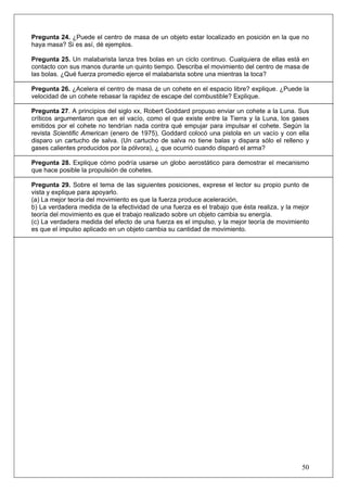 Pregunta 24. ¿Puede el centro de masa de un objeto estar localizado en posición en la que no
haya masa? Si es así, dé ejemplos.

Pregunta 25. Un malabarista lanza tres bolas en un ciclo continuo. Cualquiera de ellas está en
contacto con sus manos durante un quinto tiempo. Describa el movimiento del centro de masa de
las bolas. ¿Qué fuerza promedio ejerce el malabarista sobre una mientras la toca?

Pregunta 26. ¿Acelera el centro de masa de un cohete en el espacio libre? explique. ¿Puede la
velocidad de un cohete rebasar la rapidez de escape del combustible? Explique.

Pregunta 27. A principios del siglo xx, Robert Goddard propuso enviar un cohete a la Luna. Sus
críticos argumentaron que en el vacío, como el que existe entre la Tierra y la Luna, los gases
emitidos por el cohete no tendrían nada contra qué empujar para impulsar el cohete. Según la
revista Scientific American (enero de 1975), Goddard colocó una pistola en un vacío y con ella
disparo un cartucho de salva. (Un cartucho de salva no tiene balas y dispara sólo el relleno y
gases calientes producidos por la pólvora), ¿ que ocurrió cuando disparó el arma?

Pregunta 28. Explique cómo podría usarse un globo aerostático para demostrar el mecanismo
que hace posible la propulsión de cohetes.

Pregunta 29. Sobre el tema de las siguientes posiciones, exprese el lector su propio punto de
vista y explique para apoyarlo.
(a) La mejor teoría del movimiento es que la fuerza produce aceleración,
b) La verdadera medida de la efectividad de una fuerza es el trabajo que ésta realiza, y la mejor
teoría del movimiento es que el trabajo realizado sobre un objeto cambia su energía.
(c) La verdadera medida del efecto de una fuerza es el impulso, y la mejor teoría de movimiento
es que el impulso aplicado en un objeto cambia su cantidad de movimiento.




                                                                                              50
 
