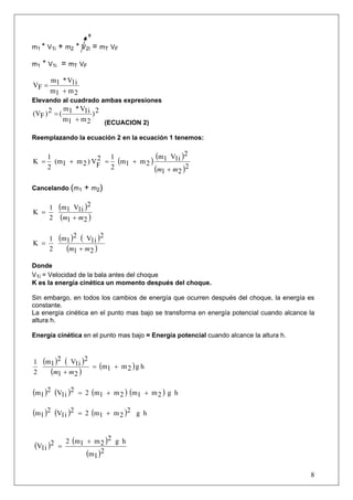 0

m1 * V1i   + m2 * V2i = mT VF

m1   * V1i = mT VF
       m1 * V1i
VF =
       m1 + m 2
Elevando al cuadrado ambas expresiones
           m * V1i 2
(VF ) 2 = ( 1       )
           m1 + m 2   (ECUACION 2)

Reemplazando la ecuación 2 en la ecuación 1 tenemos:

      1              2 1             (m V )2
K =     (m1 + m 2 ) VF = (m1 + m 2 ) 1 1i
      2                 2           (m1 + m2 )2
Cancelando (m1      + m2)

    1      (m1 V1i )2
K =
    2       (m1 + m2 )

       1   (m1 )2 ( V1i )2
K =
       2     (m1 + m2 )
Donde
V1i = Velocidad de la bala antes del choque
K es la energía cinética un momento después del choque.

Sin embargo, en todos los cambios de energía que ocurren después del choque, la energía es
constante.
La energía cinética en el punto mas bajo se transforma en energía potencial cuando alcance la
altura h.

Energía cinética en el punto mas bajo = Energía potencial cuando alcance la altura h.



1    (m1 )2 ( V1i )2
                           = (m1 + m 2 ) g h
2      (m1 + m2 )

(m1 )2 (V1i )2    = 2 (m1 + m 2 ) (m1 + m 2 ) g h

(m1 )2 (V1i )2    = 2 (m1 + m 2 )2 g h


               2 (m1 + m 2 )2 g h
(V1i )2    =
                     (m1 )2

                                                                                           8
 