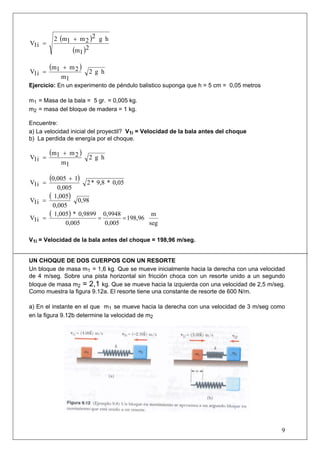 2 (m1 + m 2 )2 g h
V1i =
               (m1 )2
        (m1   + m2 )
V1i =                  2 g h
              m1
Ejercicio: En un experimento de péndulo balistico suponga que h = 5 cm = 0,05 metros

m1 = Masa de la bala = 5 gr. = 0,005 kg.
m2 = masa del bloque de madera = 1 kg.

Encuentre:
a) La velocidad inicial del proyectil? V1i = Velocidad de la bala antes del choque
b) La perdida de energía por el choque.

        (m1   + m2 )
V1i =                  2 g h
              m1


V1i =
        (0,005
             + 1)
                    2 * 9,8 * 0,05
         0,005
V1i =
      ( 1,005) 0,98
       0,005
V1i =
      ( 1,005) * 0,9899 = 0,9948 = 198,96 m
            0,005          0,005          seg

V1i = Velocidad de la bala antes del choque = 198,96 m/seg.


UN CHOQUE DE DOS CUERPOS CON UN RESORTE
Un bloque de masa m1 = 1,6 kg. Que se mueve inicialmente hacia la derecha con una velocidad
de 4 m/seg. Sobre una pista horizontal sin fricción choca con un resorte unido a un segundo
bloque de masa m2 = 2,1 kg. Que se mueve hacia la izquierda con una velocidad de 2,5 m/seg.
Como muestra la figura 9.12a. El resorte tiene una constante de resorte de 600 N/m.

a) En el instante en el que m1 se mueve hacia la derecha con una velocidad de 3 m/seg como
en la figura 9.12b determine la velocidad de m2




                                                                                         9
 