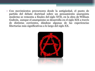 Con movimientos precursores desde la antigüedad, el punto de partida del debate doctrinal sobre un pensamiento anarquista moderno se remonta a finales del siglo XVII, en la obra de William Godwin,    aunque el anarquismo se desarrolla en el siglo XIX a través de distintas corrientes, dándose algunas de las experiencias libertarias más significativas a lo largo del siglo XX. 