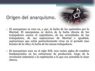 Origen del anarquismo. El anarquismo se creo en, y por, la lucha de los oprimidos por la libertad. El anarquismo se deriva de la lucha directa de los trabajadores contra el capitalismo, de las necesidades de los trabajadores, de sus aspiraciones de libertad e igualdad, aspiraciones que están particularmente vivas en el período mas heroico de la vida y la lucha de las masas trabajadoras.  El anarquismo nace en el siglo XIX, tras varios siglos de cambios fundamentales en las estructuras de producción, luego de la revolución industrial y la explotación a la que era sometida la clase obrera. 
