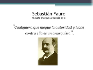 ‘‘ Cualquiera que niegue la autoridad y luche contra ella es un anarquista ’’ . Sebastián Faure Filosofo anarquista francés dijo: 