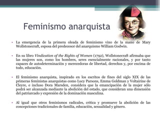 Feminismo anarquista La emergencia de la primera oleada de feminismo vino de la mano de Mary Wollstonecraft, esposa del predecesor del anarquismo William Godwin.  En su libro  Vindication of the Rights of Women  (1792), Wollstonecraft afirmaba que las mujeres son, como los hombres, seres esencialmente racionales, y por tanto capaces de autodeterminación y merecedoras de libertad, derechos y, por encima de todo, educación. El feminismo anarquista, inspirado en los escritos de fines del siglo XIX de las primeras feministas anarquistas como Lucy Parsons, Emma Goldman y Voltairine de Cleyre, e incluso Dora Marsden, considera que la emancipación de la mujer sólo podrá ser alcanzada mediante la abolición del estado, que consideran una dimensión del patriarcado y expresión de la dominación masculina.   Al igual que otros feminismos radicales, critica y promueve la abolición de las concepciones tradicionales de familia, educación, sexualidad y género. 