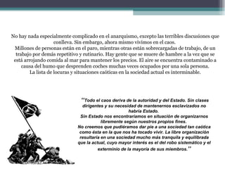 No hay nada especialmente complicado en el anarquismo, excepto las terribles discusiones que conlleva. Sin embargo, ahora mismo vivimos en el caos.  Millones de personas están en el paro, mientras otras están sobrecargadas de trabajo, de un trabajo por demás repetitivo y rutinario. Hay gente que se muere de hambre a la vez que se está arrojando comida al mar para mantener los precios. El aire se encuentra contaminado a causa del humo que desprenden coches muchas veces ocupados por una sola persona. La lista de locuras y situaciones caóticas en la sociedad actual es interminable. ‘‘ Todo el caos deriva de la autoridad y del Estado. Sin clases dirigentes y su necesidad de mantenernos esclavizados no habría Estado.  Sin Estado nos encontraríamos en situación de organizarnos libremente según nuestros propios fines.  No creemos que pudiéramos dar pie a una sociedad tan caótica como ésta en la que nos ha tocado vivir. La libre organización resultaría en una sociedad mucho más tranquila y equilibrada que la actual, cuyo mayor interés es el del robo sistemático y el exterminio de la mayoría de sus miembros. ’’ 
