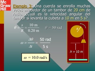 Ejemplo 3: Una cuerda se enrolla muchas
veces alrededor de un tambor de 20 cm de
radio. ¿Cuál es la velocidad angular del
tambor si levanta la cubeta a 10 m en 5 s?
    s    10 m
                       = 50 rad      R
    R   0.20 m

                 50 rad
         t        5s
                                  h = 10 m
        = 10.0 rad/s
 