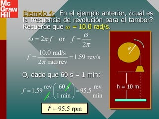Ejemplo 4: En el ejemplo anterior, ¿cuál es
la frecuencia de revolución para el tambor?
Recuerde que = 10.0 rad/s.
           2 f   or f
                            2
                                      R
          10.0 rad/s
    f                1.59 rev/s
          2 rad/rev
O, dado que 60 s = 1 min:
             rev 60 s        rev   h = 10 m
f       1.59            95.5
              s 1 min        min

             f = 95.5 rpm
 