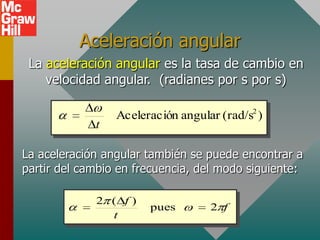Aceleración angular
 La aceleración angular es la tasa de cambio en
    velocidad angular. (radianes por s por s)

                 Aceleración angular (rad/s2 )
             t

La aceleración angular también se puede encontrar a
partir del cambio en frecuencia, del modo siguiente:

             2 ( f)
                       pues        2 f
               t
 