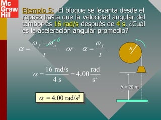 Ejemplo 5: El bloque se levanta desde el
reposo hasta que la velocidad angular del
tambor es 16 rad/s después de 4 s. ¿Cuál
es la aceleración angular promedio?
                   0
     f         o                      f
                       or                    R
         t                        t
         16 rad/s               rad
                            4.00 2
           4s                    s
                                          h = 20 m

             = 4.00 rad/s2
 