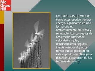 Las TURBINAS DE VIENTO
como éstas pueden generar
energía significativa en una
forma que es
ambientalmente amistosa y
renovable. Los conceptos de
aceleración rotacional,
velocidad angular,
desplazamiento angular,
inercia rotacional y otros
temas que se discuten en
este capítulo son útiles para
describir la operación de las
turbinas de viento.
 