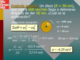 Analogía angular: Un disco (R = 50 cm),
  que rota a 600 rev/min llega a detenerse
  después de dar 50 rev. ¿Cuál es la
  aceleración?
  Seleccione ecuación:                  R
                                                 o   = 600 rpm
                   2        2                        = 0 rpm
  2                f        0
                                                 f

                                                     = 50 rev
    rev 2 rad            1 min
600                               62.8 rad/s     50 rev = 314 rad
    min 1 rev             60 s

      0-   o
               2       -(62.8 rad/s)2
  =                =                           = -6.29 m/s2
      2                 2(314 rad)
 