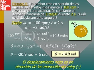 Ejemplo 6: Un tambor rota en sentido de las
  manecillas del reloj inicialmente a 100 rpm y
  experimenta una aceleración constante en
  dirección contraria de 3 rad/s2 durante 2 s. ¿Cuál
  es el desplazamiento angular?
 Dado:     = -100 rpm; t = 2 s
               o
           = +2 rad/s2                                         R
    rev 1 min 2 rad
100                     10.5 rad/s
    min 60 s    1 rev
                   1       2                  1            2
       o   t       2   t       ( 10.5)(2)     2   (3)(2)

   = -20.9 rad + 6 rad                      = -14.9 rad

        El desplazamiento neto es en
    dirección de las manecilla del reloj (-)
 