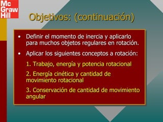 Objetivos: (continuación)
• Definir el momento de inercia y aplicarlo
  para muchos objetos regulares en rotación.
• Aplicar los siguientes conceptos a rotación:
   1. Trabajo, energía y potencia rotacional
   2. Energía cinética y cantidad de
   movimiento rotacional
   3. Conservación de cantidad de movimiento
   angular
 